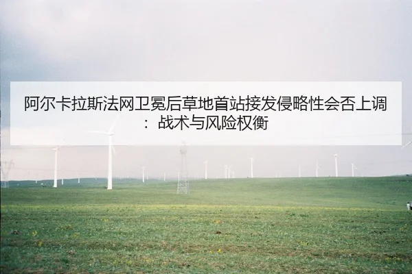 阿尔卡拉斯法网卫冕后草地首站接发侵略性会否上调：战术与风险权衡