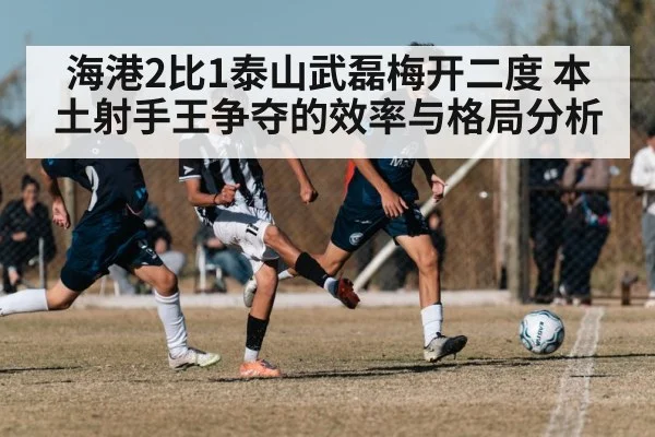 海港2比1泰山武磊梅开二度 本土射手王争夺的效率与格局分析